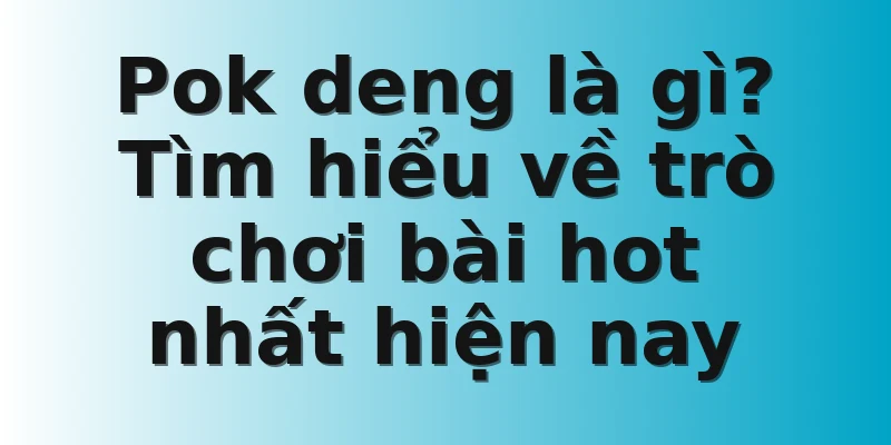 Pok deng là gì? Tìm hiểu về trò chơi bài hot nhất hiện nay