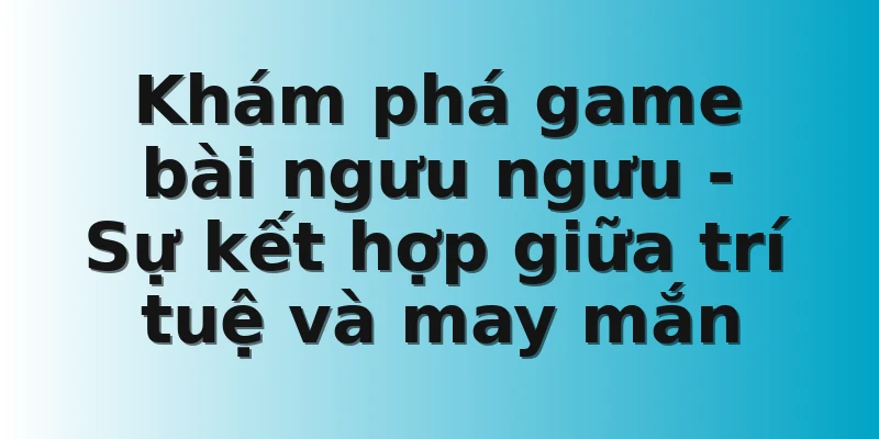 Khám phá game bài ngưu ngưu - Sự kết hợp giữa trí tuệ và may mắn