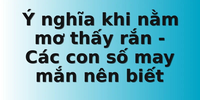 Ý nghĩa khi nằm mơ thấy rắn - Các con số may mắn nên biết